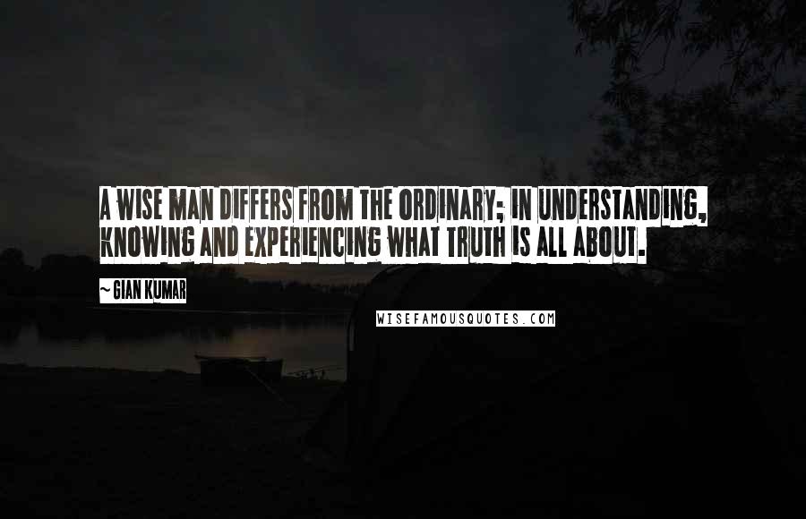 Gian Kumar Quotes: A wise man differs from the ordinary; in understanding, knowing and experiencing what Truth is all about.