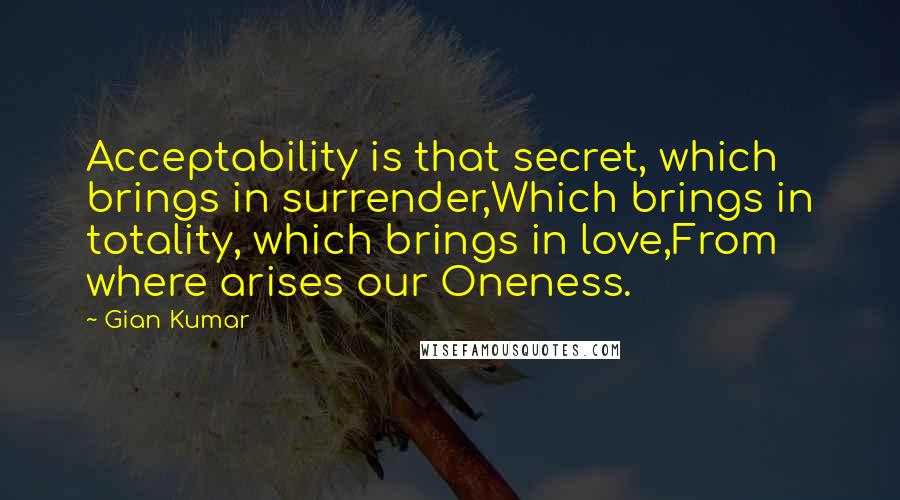 Gian Kumar Quotes: Acceptability is that secret, which brings in surrender,Which brings in totality, which brings in love,From where arises our Oneness.