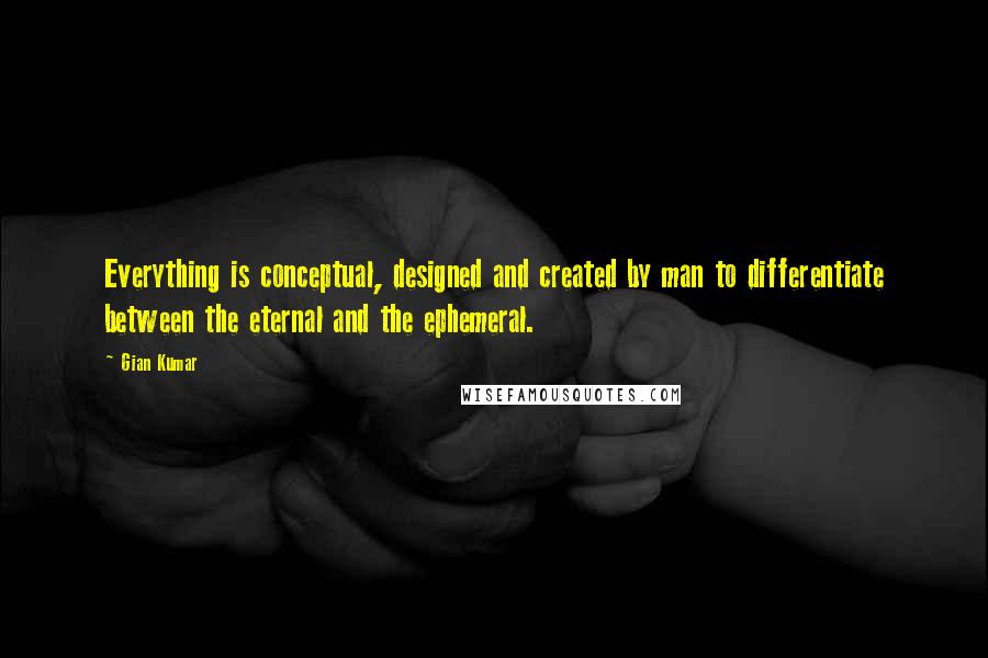 Gian Kumar Quotes: Everything is conceptual, designed and created by man to differentiate between the eternal and the ephemeral.