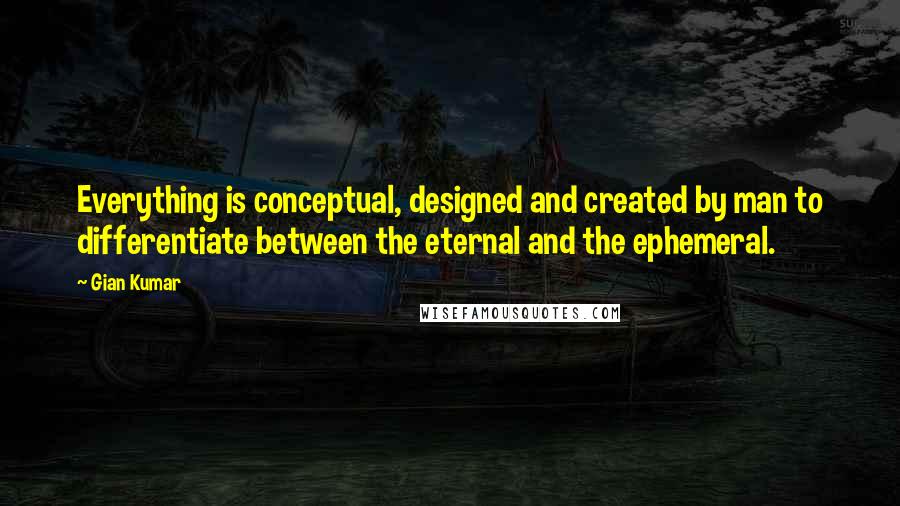 Gian Kumar Quotes: Everything is conceptual, designed and created by man to differentiate between the eternal and the ephemeral.