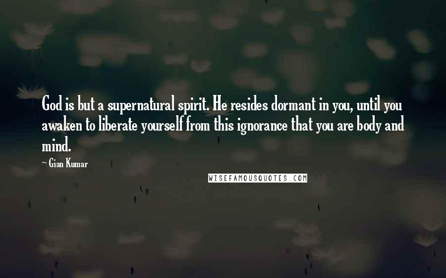 Gian Kumar Quotes: God is but a supernatural spirit. He resides dormant in you, until you awaken to liberate yourself from this ignorance that you are body and mind.