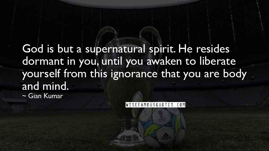 Gian Kumar Quotes: God is but a supernatural spirit. He resides dormant in you, until you awaken to liberate yourself from this ignorance that you are body and mind.