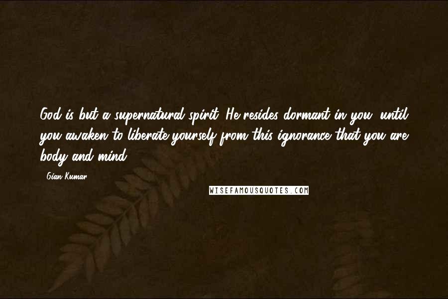 Gian Kumar Quotes: God is but a supernatural spirit. He resides dormant in you, until you awaken to liberate yourself from this ignorance that you are body and mind.