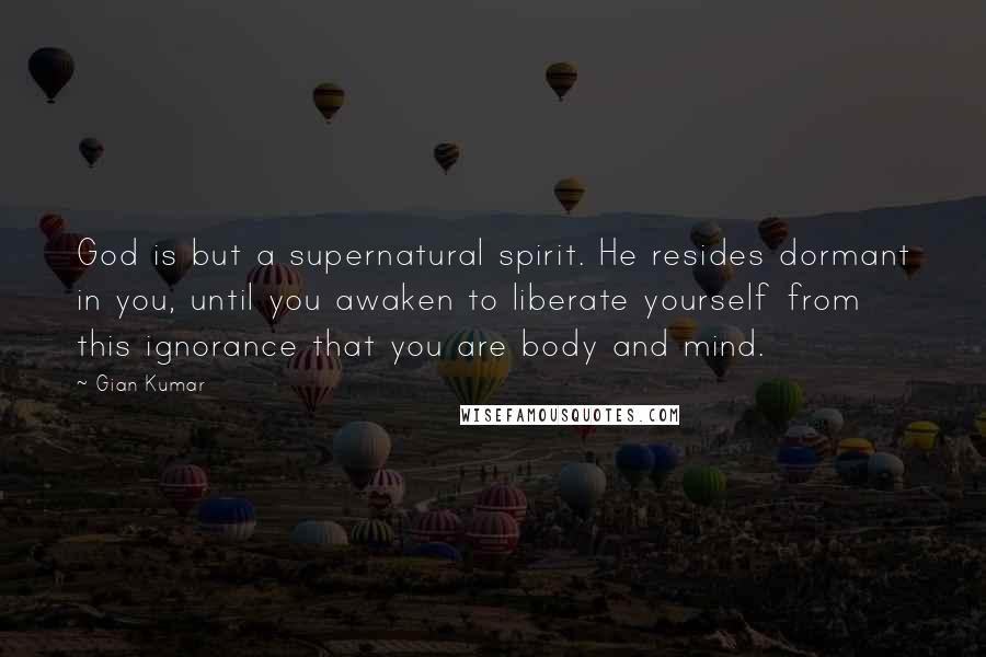 Gian Kumar Quotes: God is but a supernatural spirit. He resides dormant in you, until you awaken to liberate yourself from this ignorance that you are body and mind.