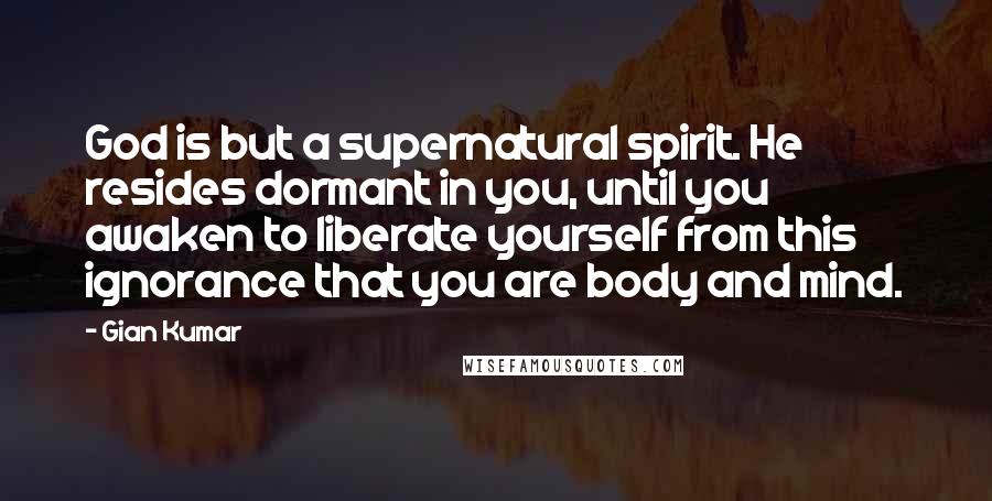 Gian Kumar Quotes: God is but a supernatural spirit. He resides dormant in you, until you awaken to liberate yourself from this ignorance that you are body and mind.