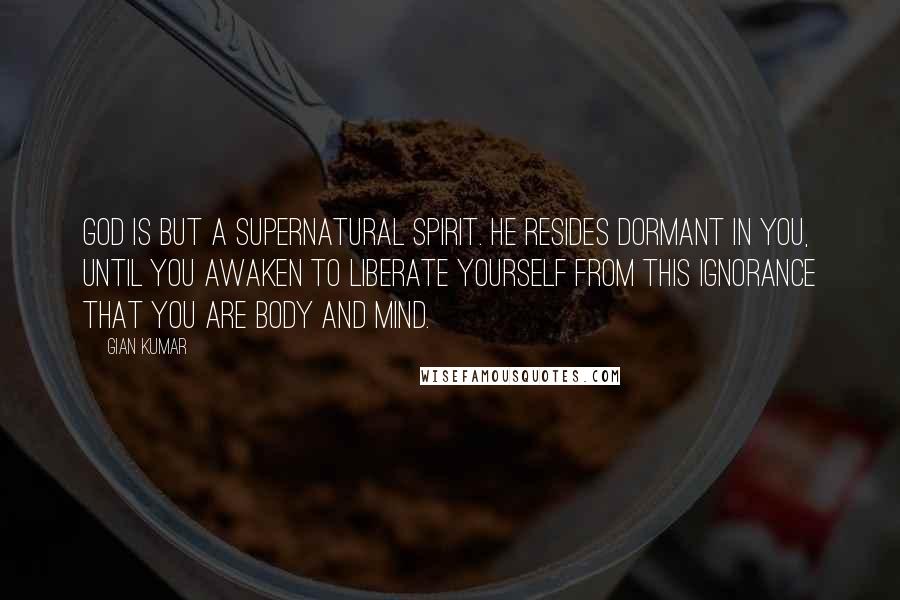 Gian Kumar Quotes: God is but a supernatural spirit. He resides dormant in you, until you awaken to liberate yourself from this ignorance that you are body and mind.