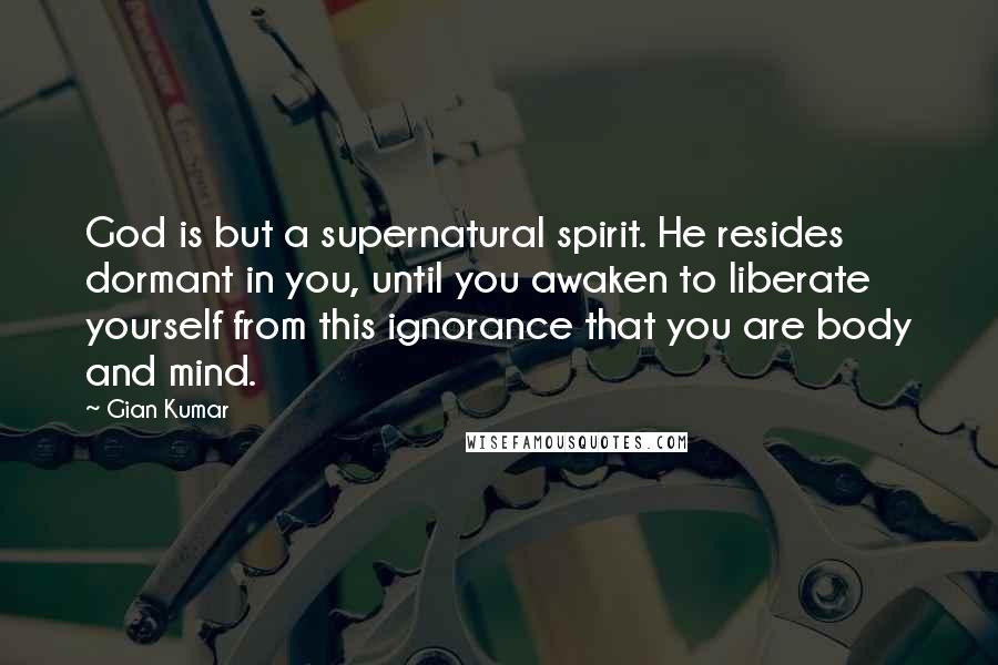 Gian Kumar Quotes: God is but a supernatural spirit. He resides dormant in you, until you awaken to liberate yourself from this ignorance that you are body and mind.