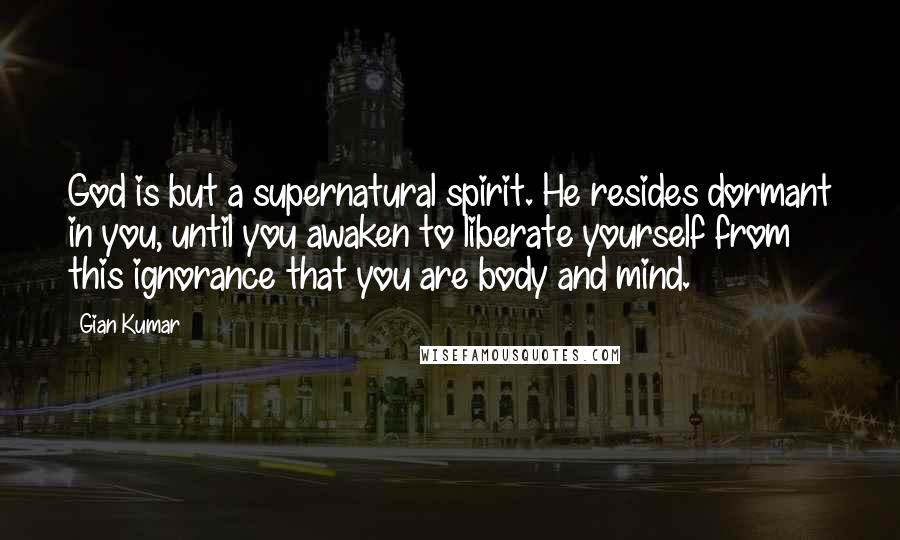 Gian Kumar Quotes: God is but a supernatural spirit. He resides dormant in you, until you awaken to liberate yourself from this ignorance that you are body and mind.