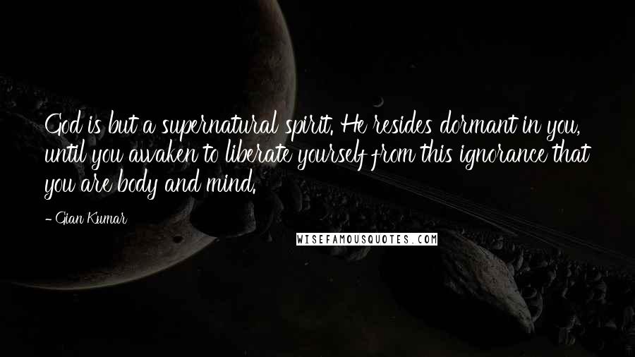 Gian Kumar Quotes: God is but a supernatural spirit. He resides dormant in you, until you awaken to liberate yourself from this ignorance that you are body and mind.
