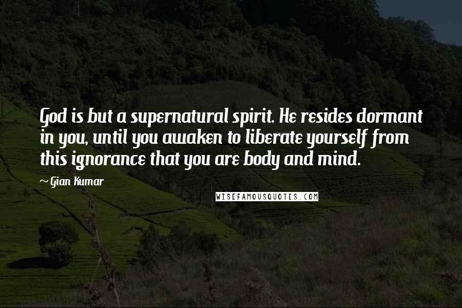 Gian Kumar Quotes: God is but a supernatural spirit. He resides dormant in you, until you awaken to liberate yourself from this ignorance that you are body and mind.