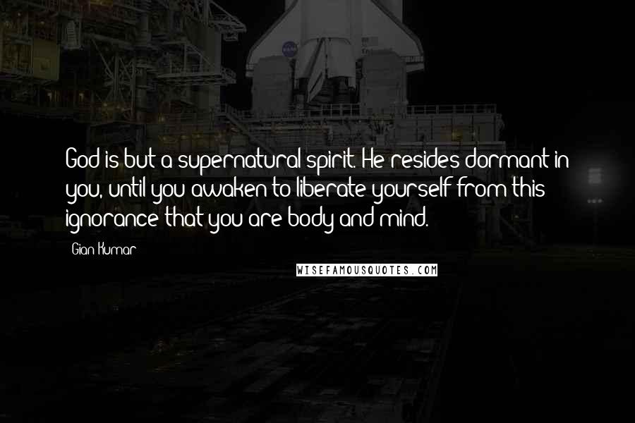 Gian Kumar Quotes: God is but a supernatural spirit. He resides dormant in you, until you awaken to liberate yourself from this ignorance that you are body and mind.