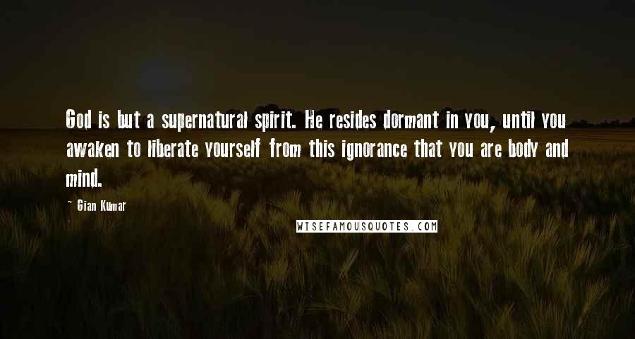 Gian Kumar Quotes: God is but a supernatural spirit. He resides dormant in you, until you awaken to liberate yourself from this ignorance that you are body and mind.