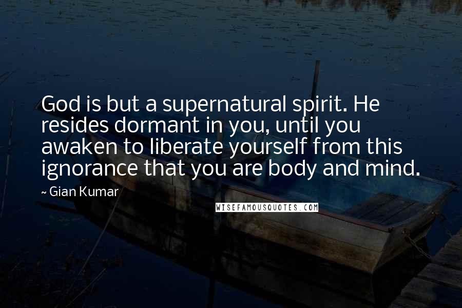 Gian Kumar Quotes: God is but a supernatural spirit. He resides dormant in you, until you awaken to liberate yourself from this ignorance that you are body and mind.