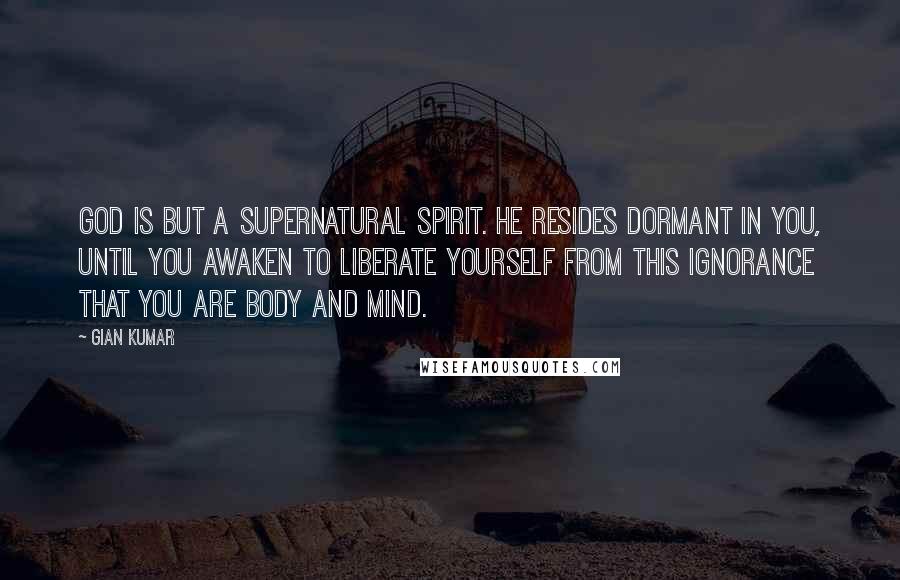 Gian Kumar Quotes: God is but a supernatural spirit. He resides dormant in you, until you awaken to liberate yourself from this ignorance that you are body and mind.