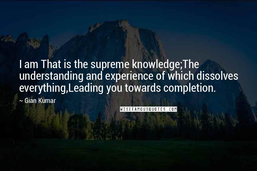 Gian Kumar Quotes: I am That is the supreme knowledge;The understanding and experience of which dissolves everything,Leading you towards completion.