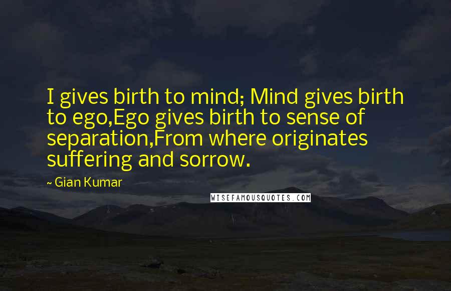 Gian Kumar Quotes: I gives birth to mind; Mind gives birth to ego,Ego gives birth to sense of separation,From where originates suffering and sorrow.