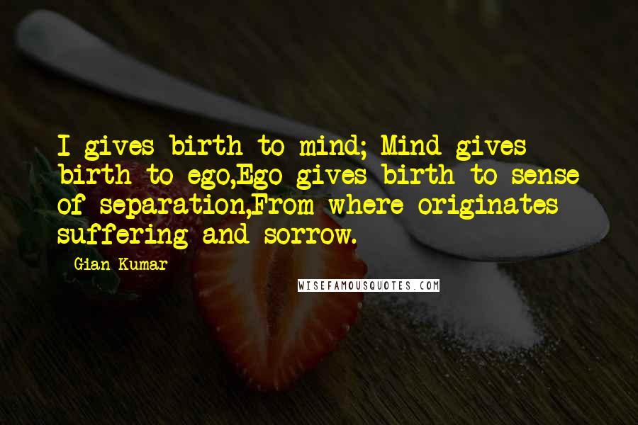 Gian Kumar Quotes: I gives birth to mind; Mind gives birth to ego,Ego gives birth to sense of separation,From where originates suffering and sorrow.