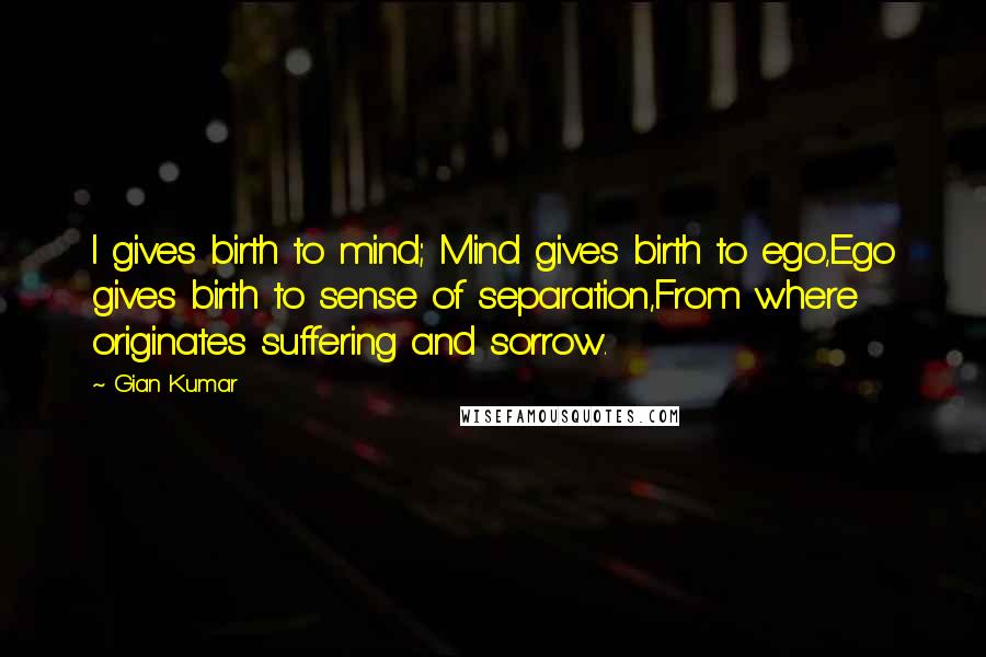 Gian Kumar Quotes: I gives birth to mind; Mind gives birth to ego,Ego gives birth to sense of separation,From where originates suffering and sorrow.