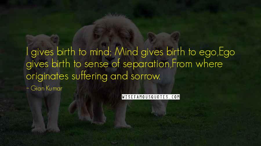 Gian Kumar Quotes: I gives birth to mind; Mind gives birth to ego,Ego gives birth to sense of separation,From where originates suffering and sorrow.