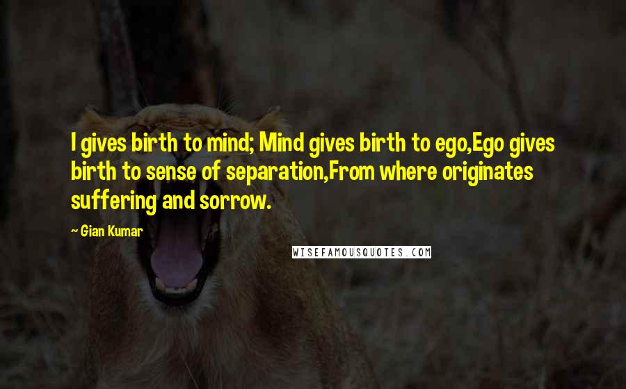 Gian Kumar Quotes: I gives birth to mind; Mind gives birth to ego,Ego gives birth to sense of separation,From where originates suffering and sorrow.