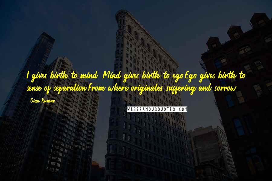 Gian Kumar Quotes: I gives birth to mind; Mind gives birth to ego,Ego gives birth to sense of separation,From where originates suffering and sorrow.