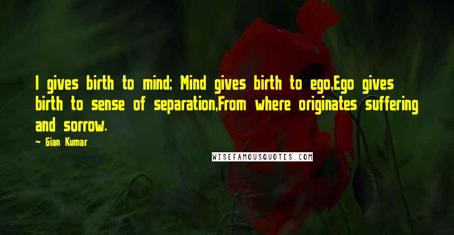 Gian Kumar Quotes: I gives birth to mind; Mind gives birth to ego,Ego gives birth to sense of separation,From where originates suffering and sorrow.