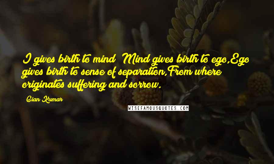 Gian Kumar Quotes: I gives birth to mind; Mind gives birth to ego,Ego gives birth to sense of separation,From where originates suffering and sorrow.