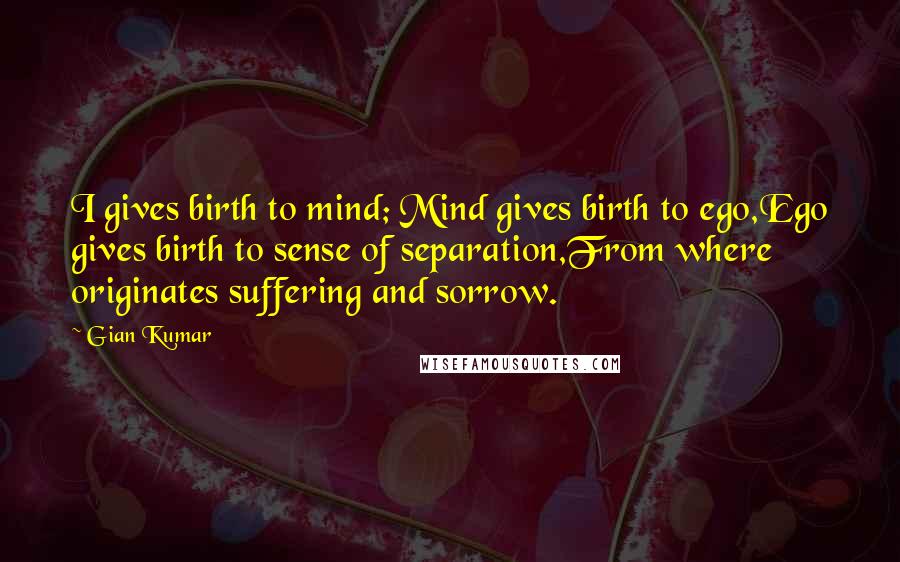 Gian Kumar Quotes: I gives birth to mind; Mind gives birth to ego,Ego gives birth to sense of separation,From where originates suffering and sorrow.