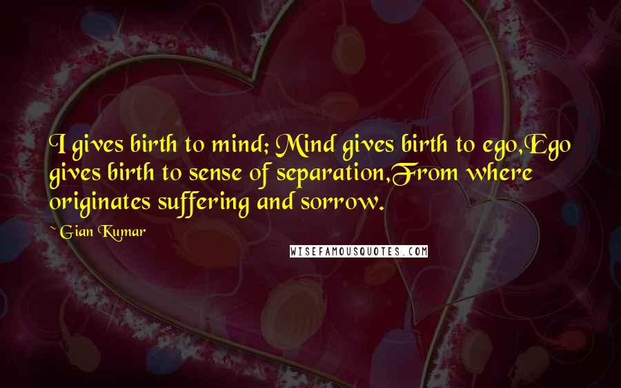 Gian Kumar Quotes: I gives birth to mind; Mind gives birth to ego,Ego gives birth to sense of separation,From where originates suffering and sorrow.