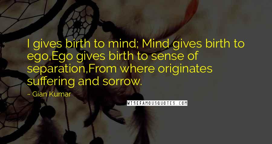 Gian Kumar Quotes: I gives birth to mind; Mind gives birth to ego,Ego gives birth to sense of separation,From where originates suffering and sorrow.