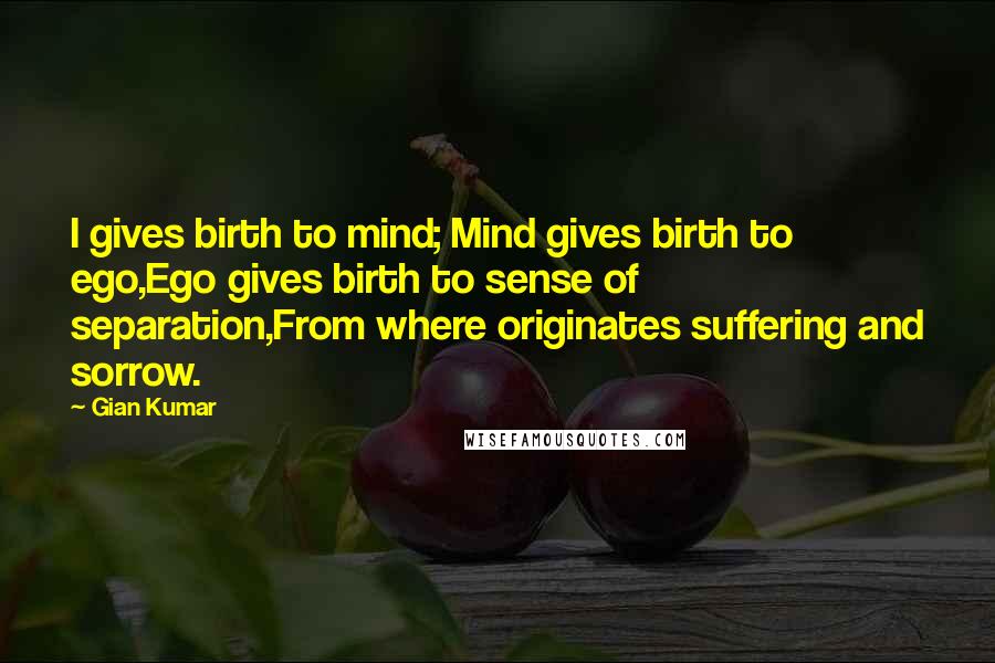 Gian Kumar Quotes: I gives birth to mind; Mind gives birth to ego,Ego gives birth to sense of separation,From where originates suffering and sorrow.