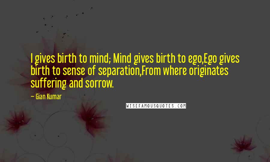 Gian Kumar Quotes: I gives birth to mind; Mind gives birth to ego,Ego gives birth to sense of separation,From where originates suffering and sorrow.