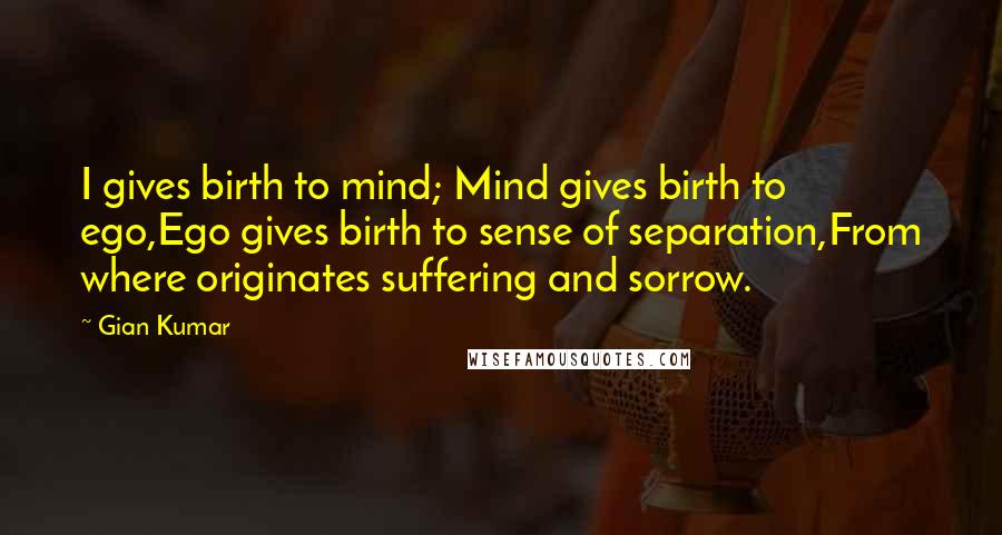 Gian Kumar Quotes: I gives birth to mind; Mind gives birth to ego,Ego gives birth to sense of separation,From where originates suffering and sorrow.