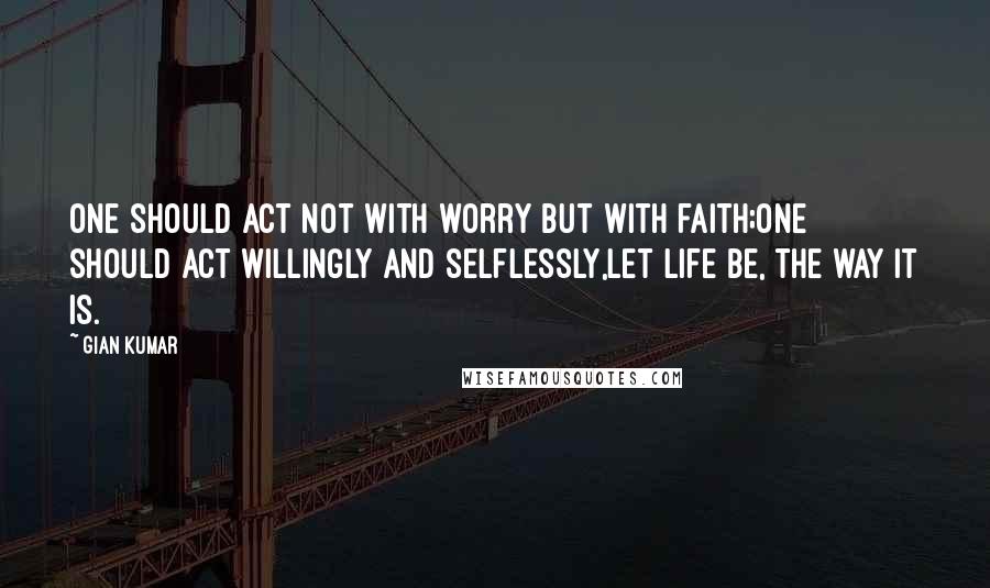 Gian Kumar Quotes: One should act not with worry but with faith;One should act willingly and selflessly,Let life be, the way it is.