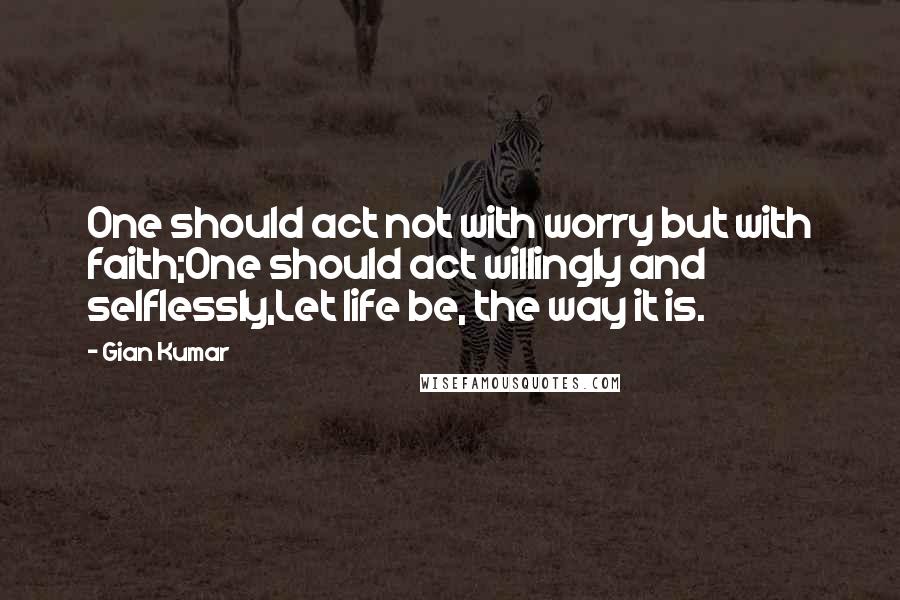 Gian Kumar Quotes: One should act not with worry but with faith;One should act willingly and selflessly,Let life be, the way it is.