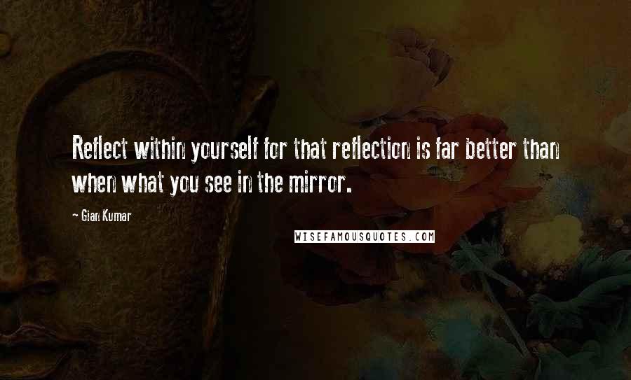 Gian Kumar Quotes: Reflect within yourself for that reflection is far better than when what you see in the mirror.