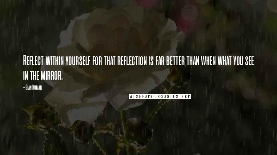 Gian Kumar Quotes: Reflect within yourself for that reflection is far better than when what you see in the mirror.
