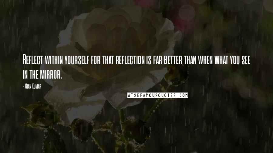 Gian Kumar Quotes: Reflect within yourself for that reflection is far better than when what you see in the mirror.