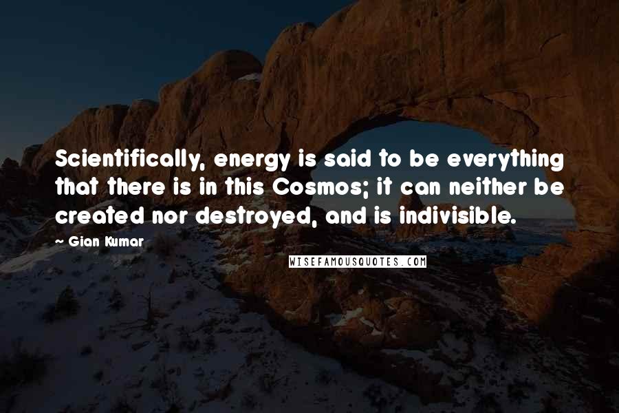 Gian Kumar Quotes: Scientifically, energy is said to be everything that there is in this Cosmos; it can neither be created nor destroyed, and is indivisible.