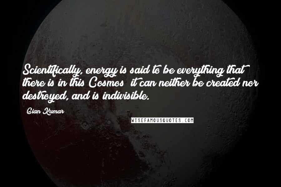 Gian Kumar Quotes: Scientifically, energy is said to be everything that there is in this Cosmos; it can neither be created nor destroyed, and is indivisible.