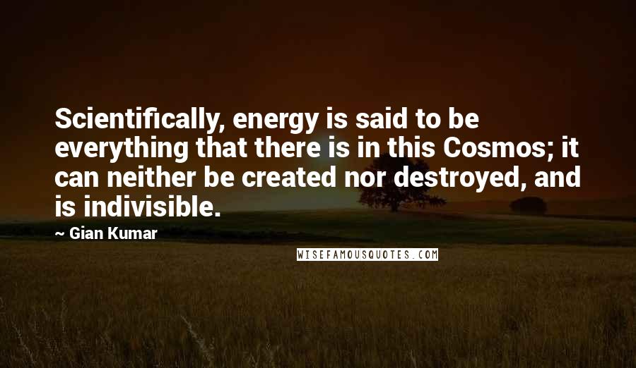 Gian Kumar Quotes: Scientifically, energy is said to be everything that there is in this Cosmos; it can neither be created nor destroyed, and is indivisible.