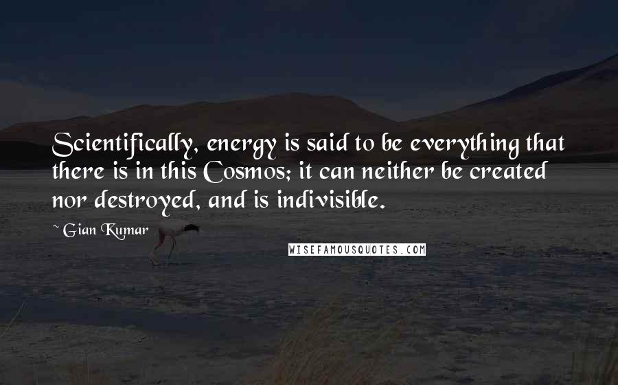 Gian Kumar Quotes: Scientifically, energy is said to be everything that there is in this Cosmos; it can neither be created nor destroyed, and is indivisible.