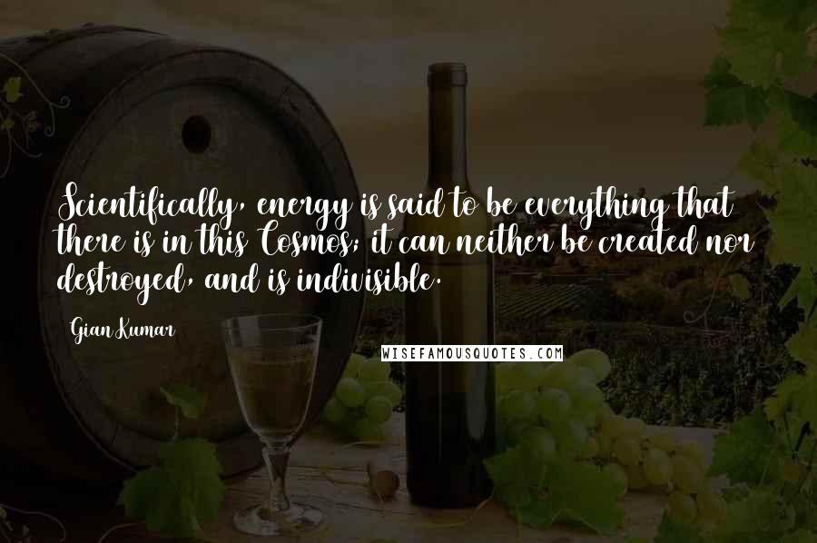 Gian Kumar Quotes: Scientifically, energy is said to be everything that there is in this Cosmos; it can neither be created nor destroyed, and is indivisible.