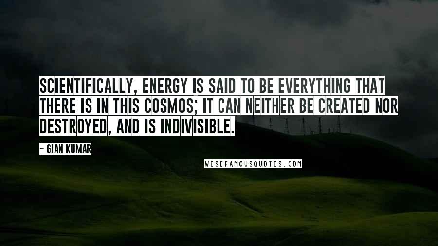 Gian Kumar Quotes: Scientifically, energy is said to be everything that there is in this Cosmos; it can neither be created nor destroyed, and is indivisible.