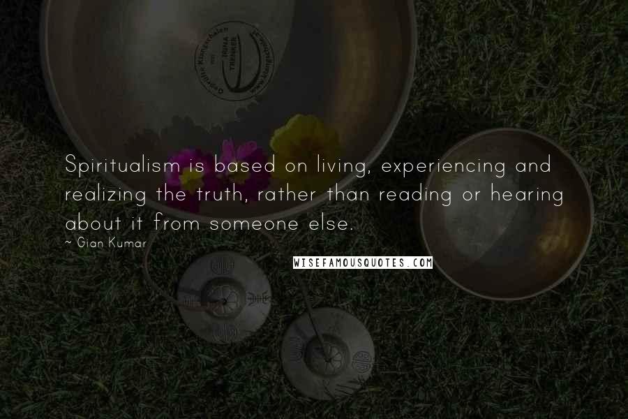 Gian Kumar Quotes: Spiritualism is based on living, experiencing and realizing the truth, rather than reading or hearing about it from someone else.