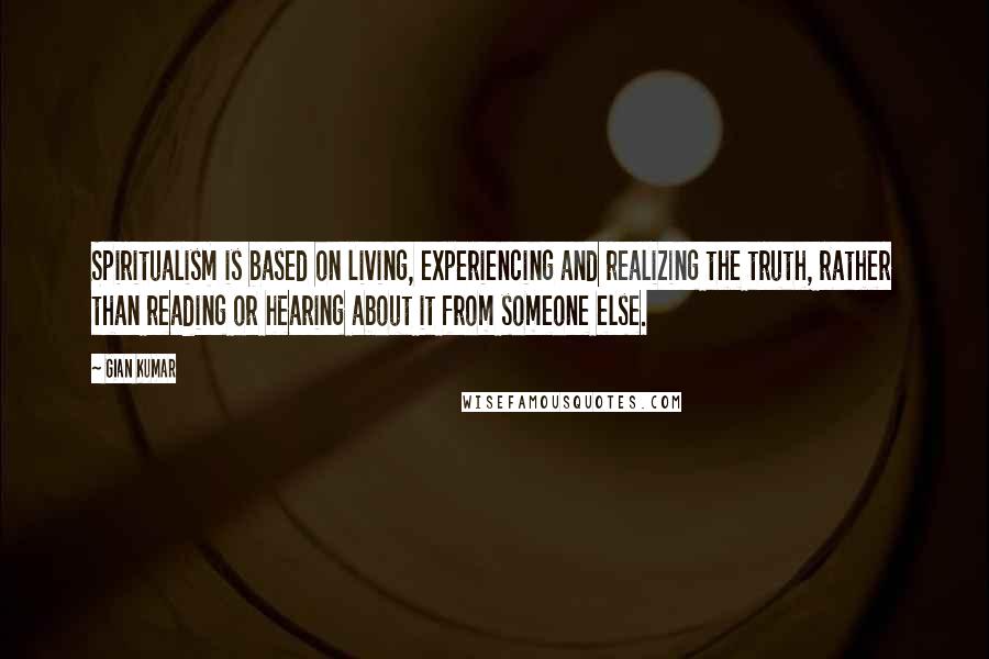 Gian Kumar Quotes: Spiritualism is based on living, experiencing and realizing the truth, rather than reading or hearing about it from someone else.