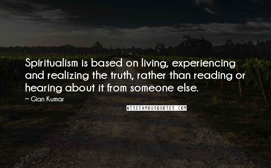 Gian Kumar Quotes: Spiritualism is based on living, experiencing and realizing the truth, rather than reading or hearing about it from someone else.