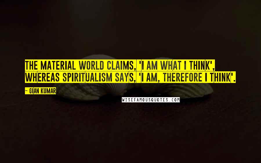 Gian Kumar Quotes: The material world claims, 'I am what I think', whereas spiritualism says, 'I am, therefore I think'.