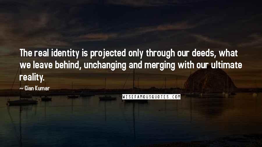 Gian Kumar Quotes: The real identity is projected only through our deeds, what we leave behind, unchanging and merging with our ultimate reality.