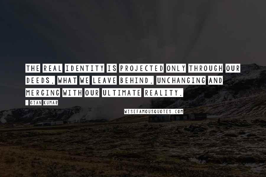 Gian Kumar Quotes: The real identity is projected only through our deeds, what we leave behind, unchanging and merging with our ultimate reality.